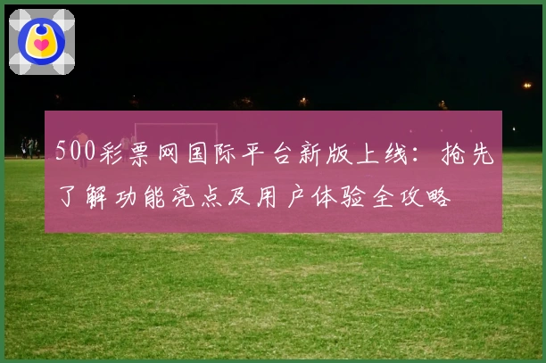 500彩票网国际平台新版上线：抢先了解功能亮点及用户体验全攻略