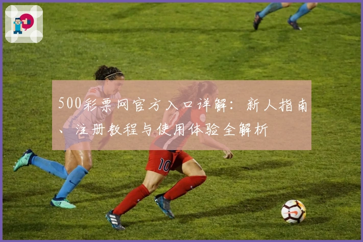500彩票网官方入口详解:新人指南、注册教程与使用体验全解析