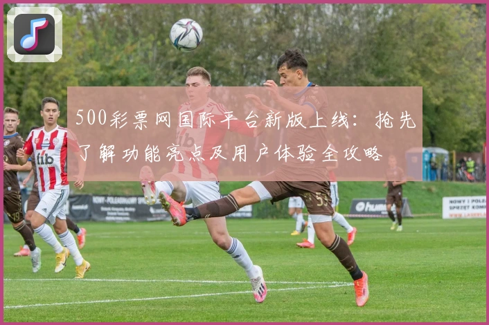 500彩票网国际平台新版上线:抢先了解功能亮点及用户体验全攻略