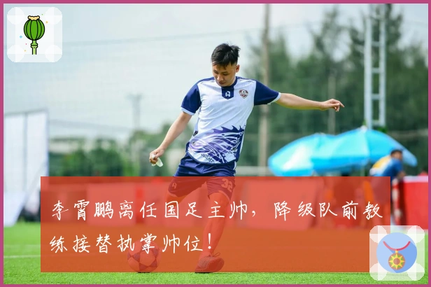 李霄鹏离任国足主帅，降级队前教练接替执掌帅位！