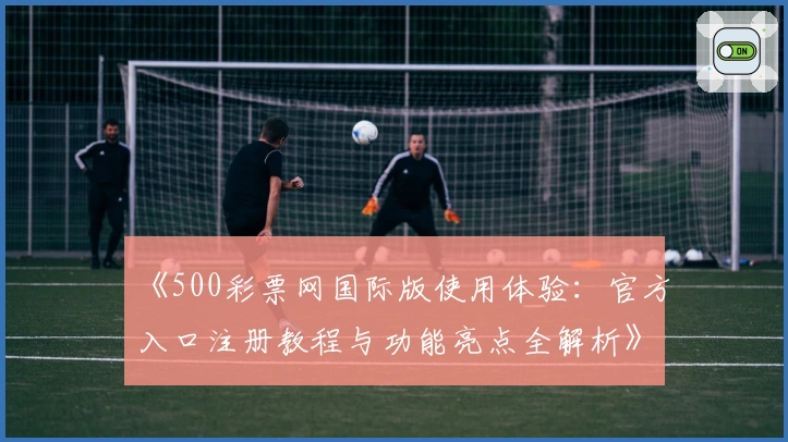 《500彩票网国际版使用体验：官方入口注册教程与功能亮点全解析》