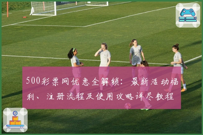 500彩票网优惠全解锁：最新活动福利、注册流程及使用攻略详尽教程