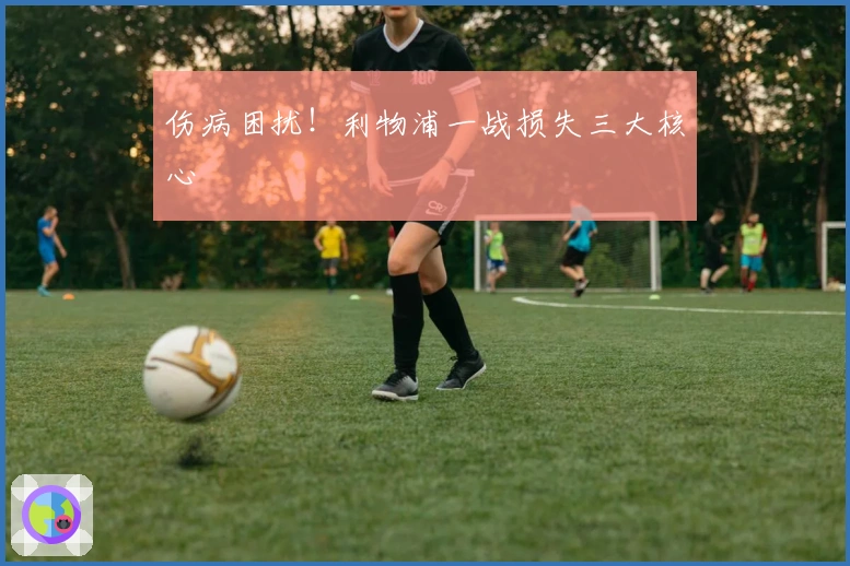 伤病困扰！利物浦一战损失三大核心