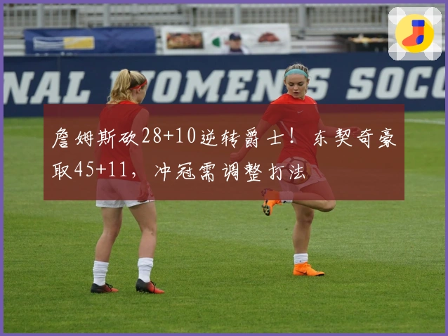 詹姆斯砍28+10逆转爵士！东契奇豪取45+11，冲冠需调整打法