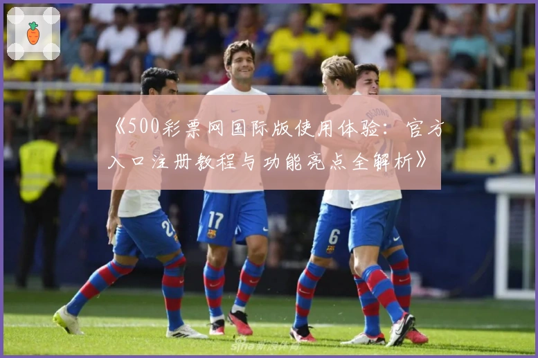 《500彩票网国际版使用体验：官方入口注册教程与功能亮点全解析》