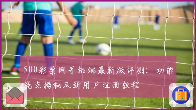 500彩票网手机端最新版评测：功能亮点揭秘及新用户注册教程