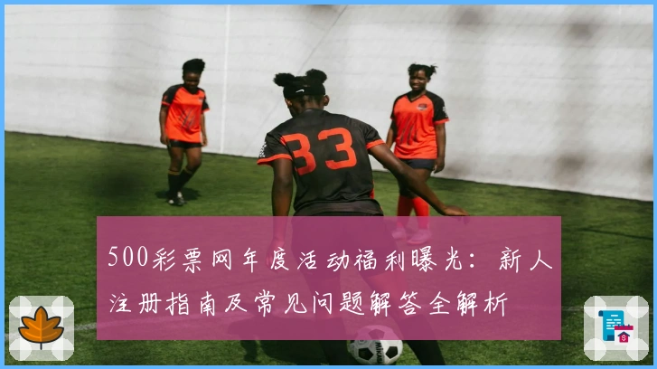 500彩票网年度活动福利曝光：新人注册指南及常见问题解答全解析