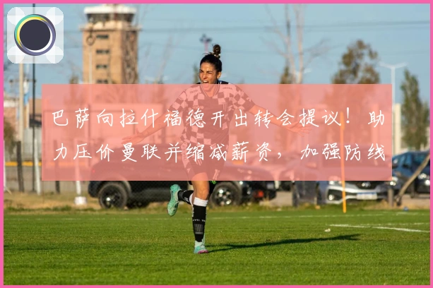 巴萨向拉什福德开出转会提议！助力压价曼联并缩减薪资，加强防线保障