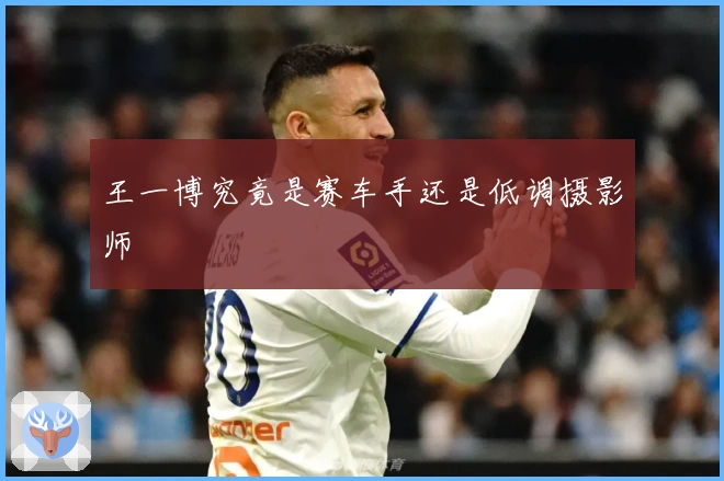王一博究竟是赛车手还是低调摄影师