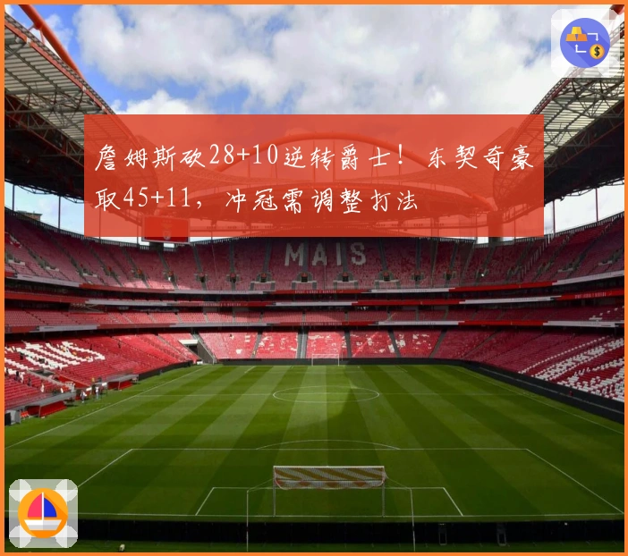 詹姆斯砍28+10逆转爵士！东契奇豪取45+11，冲冠需调整打法