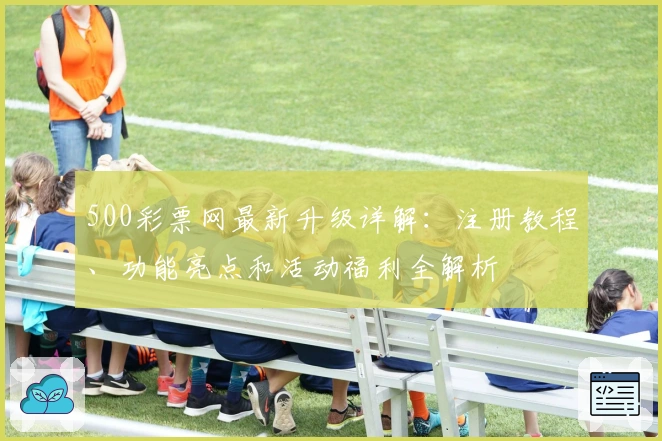 500彩票网最新升级详解:注册教程、功能亮点和活动福利全解析