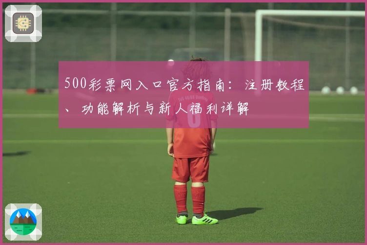 500彩票网入口官方指南：注册教程、功能解析与新人福利详解