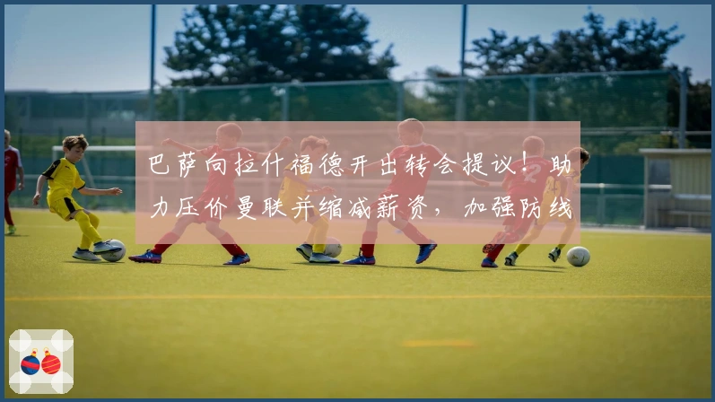 巴萨向拉什福德开出转会提议！助力压价曼联并缩减薪资，加强防线保障